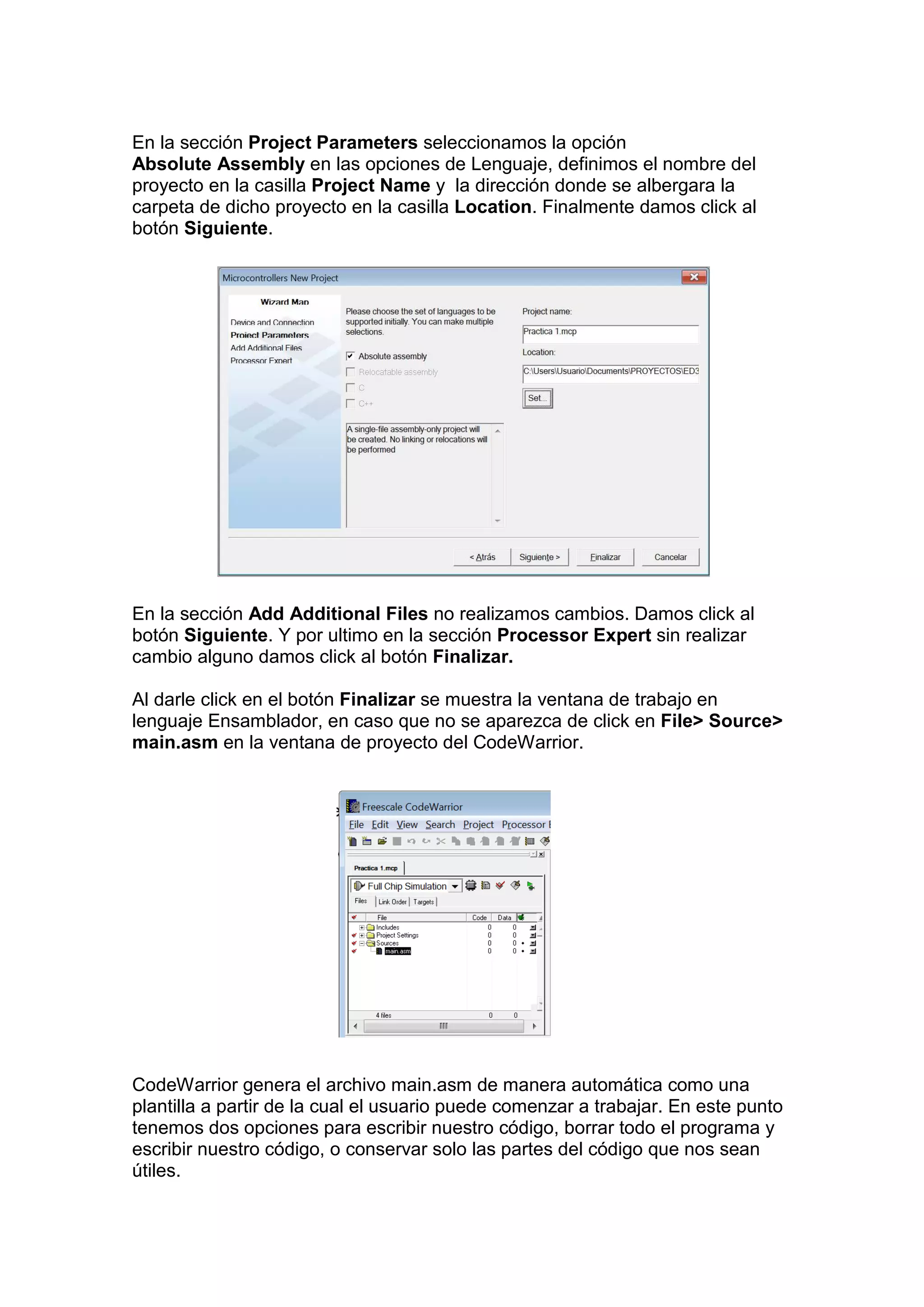 En la sección Project Parameters seleccionamos la opción
Absolute Assembly en las opciones de Lenguaje, definimos el nombre del
proyecto en la casilla Project Name y la dirección donde se albergara la
carpeta de dicho proyecto en la casilla Location. Finalmente damos click al
botón Siguiente.




En la sección Add Additional Files no realizamos cambios. Damos click al
botón Siguiente. Y por ultimo en la sección Processor Expert sin realizar
cambio alguno damos click al botón Finalizar.

Al darle click en el botón Finalizar se muestra la ventana de trabajo en
lenguaje Ensamblador, en caso que no se aparezca de click en File> Source>
main.asm en la ventana de proyecto del CodeWarrior.




CodeWarrior genera el archivo main.asm de manera automática como una
plantilla a partir de la cual el usuario puede comenzar a trabajar. En este punto
tenemos dos opciones para escribir nuestro código, borrar todo el programa y
escribir nuestro código, o conservar solo las partes del código que nos sean
útiles.
 