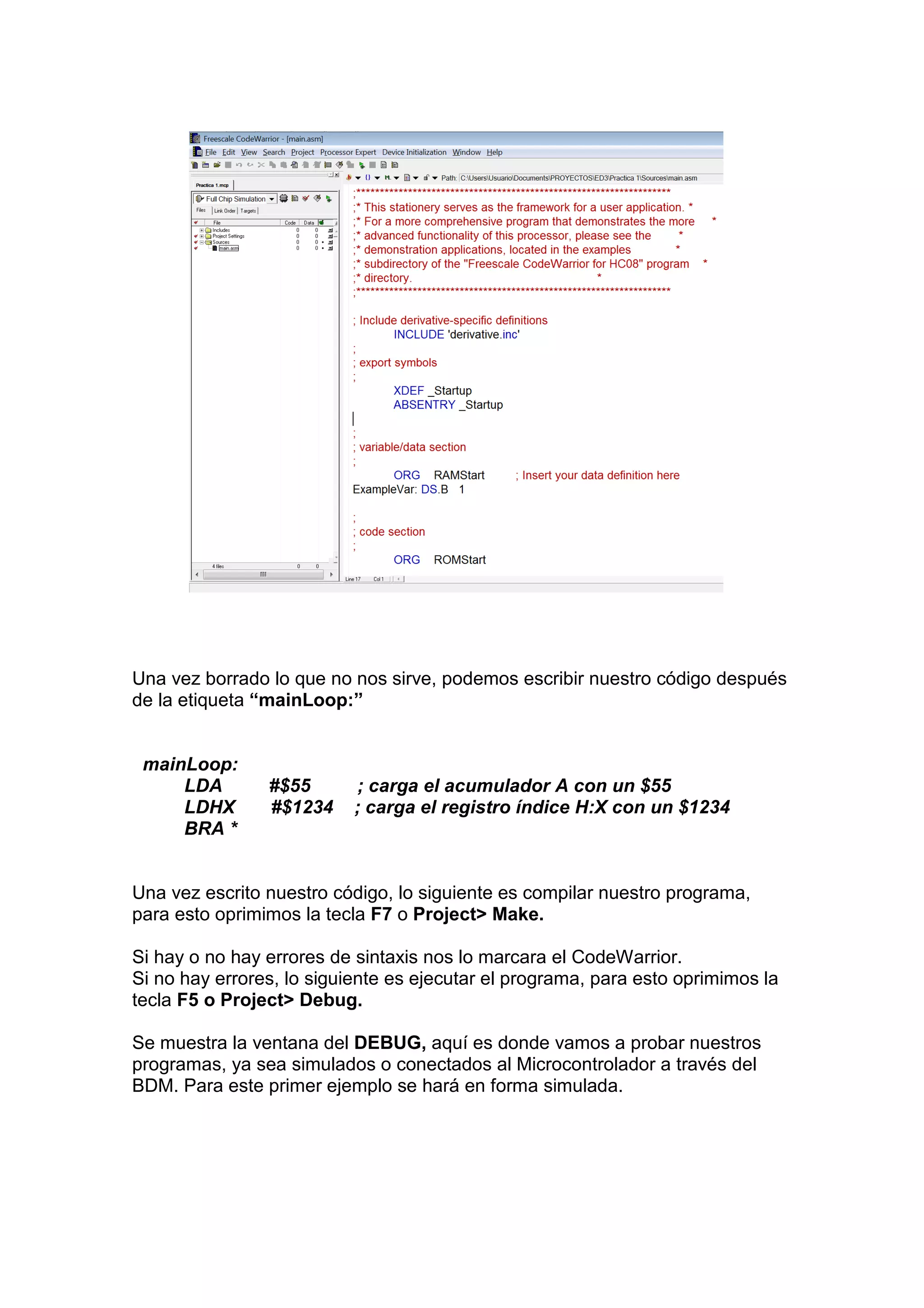 Una vez borrado lo que no nos sirve, podemos escribir nuestro código después
de la etiqueta “mainLoop:”


 mainLoop:
     LDA        #$55       ; carga el acumulador A con un $55
     LDHX       #$1234     ; carga el registro índice H:X con un $1234
     BRA *


Una vez escrito nuestro código, lo siguiente es compilar nuestro programa,
para esto oprimimos la tecla F7 o Project> Make.

Si hay o no hay errores de sintaxis nos lo marcara el CodeWarrior.
Si no hay errores, lo siguiente es ejecutar el programa, para esto oprimimos la
tecla F5 o Project> Debug.

Se muestra la ventana del DEBUG, aquí es donde vamos a probar nuestros
programas, ya sea simulados o conectados al Microcontrolador a través del
BDM. Para este primer ejemplo se hará en forma simulada.
 
