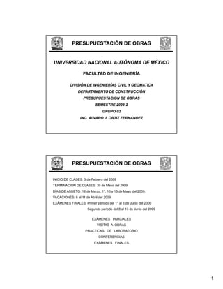 PRESUPUESTACIÓN DE OBRAS


UNIVERSIDAD NACIONAL AUTÓNOMA DE MÉXICO

                   FACULTAD DE INGENIERÍA

          DIVISIÓN DE INGENIERÍAS CIVIL Y GEOMATICA
                DEPARTAMENTO DE CONSTRUCCIÓN
                   PRESUPUESTACIÓN DE OBRAS
                           SEMESTRE 2009-2
                                    2009-
                               GRUPO 02
                 ING. ALVARO J. ORTIZ FERNÁNDEZ




            PRESUPUESTACIÓN DE OBRAS


INICIO DE CLASES: 3 de Febrero del 2009
TERMINACIÓN DE CLASES: 30 de Mayo del 2009
DÍAS DE ASUETO: 16 de Marzo, 1°, 10 y 15 de Mayo del 2009.
VACACIONES: 6 al 11 de Abril del 2009.
EXÁMENES FINALES: Primer periodo del 1° al 6 de Junio del 2009
                      Segundo periodo del 8 al 13 de Junio del 2009


                         EXÁMENES PARCIALES
                            VISITAS A OBRAS
                    PRACTICAS DE LABORATORIO
                             CONFERENCIAS
                          EXÁMENES FINALES




                                                                      1
 