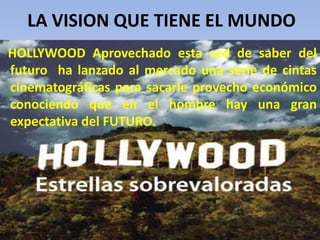 LA VISION QUE TIENE EL MUNDO
HOLLYWOOD Aprovechado esta sed de saber del
futuro ha lanzado al mercado una serie de cintas
cinematográficas para sacarle provecho económico
conociendo que en el hombre hay una gran
expectativa del FUTURO.
 
