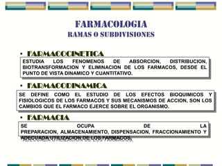 FARMACOLOGIA
                RAMAS O SUBDIVISIONES

• FARMACOCINETICA
 ESTUDIA   LOS     FENOMENOS     DE   ABSORCION, DISTRIBUCION,
 BIOTRANSFORMACION Y ELIMINACION DE LOS FARMACOS, DESDE EL
 PUNTO DE VISTA DINAMICO Y CUANTITATIVO.

• FARMACODINAMICA
SE DEFINE COMO EL ESTUDIO DE LOS EFECTOS BIOQUIMICOS Y
FISIOLOGICOS DE LOS FARMACOS Y SUS MECANISMOS DE ACCION, SON LOS
CAMBIOS QUE EL FARMACO EJERCE SOBRE EL ORGANISMO.

• FARMACIA
SE                 OCUPA                DE                LA
PREPARACION, ALMACENAMIENTO, DISPENSACION, FRACCIONAMIENTO Y
ADECUADA UTILIZACION DE LOS FARMACOS,
 