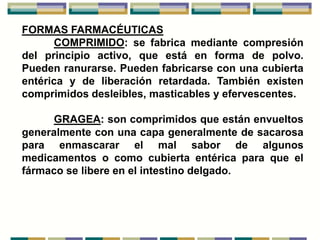 FORMAS FARMACÉUTICAS
      COMPRIMIDO: se fabrica mediante compresión
del principio activo, que está en forma de polvo.
Pueden ranurarse. Pueden fabricarse con una cubierta
entérica y de liberación retardada. También existen
comprimidos desleibles, masticables y efervescentes.

      GRAGEA: son comprimidos que están envueltos
generalmente con una capa generalmente de sacarosa
para enmascarar el mal sabor de algunos
medicamentos o como cubierta entérica para que el
fármaco se libere en el intestino delgado.
 
