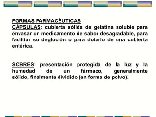 FORMAS FARMACÉUTICAS
CÁPSULAS: cubierta sólida de gelatina soluble para
envasar un medicamento de sabor desagradable, para
facilitar su deglución o para dotarlo de una cubierta
entérica.


SOBRES: presentación protegida de la luz y la
humedad       de     un      fármaco,     generalmente
sólido, finalmente dividido (en forma de polvo).
 