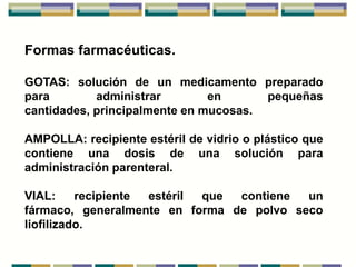 Formas farmacéuticas.

GOTAS: solución de un medicamento preparado
para        administrar        en      pequeñas
cantidades, principalmente en mucosas.

AMPOLLA: recipiente estéril de vidrio o plástico que
contiene una dosis de una solución para
administración parenteral.

VIAL:     recipiente estéril que contiene un
fármaco, generalmente en forma de polvo seco
liofilizado.
 