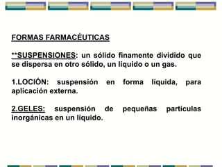 FORMAS FARMACÉUTICAS

**SUSPENSIONES: un sólido finamente dividido que
se dispersa en otro sólido, un líquido o un gas.

1.LOCIÓN: suspensión    en   forma   líquida,   para
aplicación externa.

2.GELES: suspensión de       pequeñas    partículas
inorgánicas en un líquido.
 