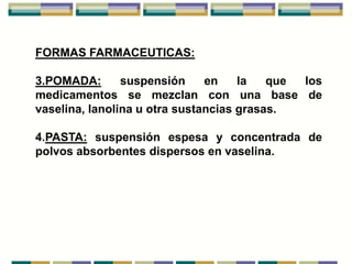 FORMAS FARMACEUTICAS:

3.POMADA:       suspensión     en    la   que los
medicamentos se mezclan con una base de
vaselina, lanolina u otra sustancias grasas.

4.PASTA: suspensión espesa y concentrada de
polvos absorbentes dispersos en vaselina.
 