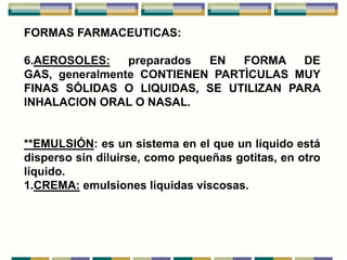 FORMAS FARMACEUTICAS:

6.AEROSOLES:    preparados EN   FORMA   DE
GAS, generalmente CONTIENEN PARTÌCULAS MUY
FINAS SÓLIDAS O LIQUIDAS, SE UTILIZAN PARA
INHALACION ORAL O NASAL.


**EMULSIÓN: es un sistema en el que un líquido está
disperso sin diluirse, como pequeñas gotitas, en otro
líquido.
1.CREMA: emulsiones líquidas viscosas.
 