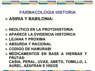 FARMACOLOGIA HISTORIA
ASIRIA Y BABILONIA:

NEOLITICO EN LA PROTOHISTORIA
APARECE LA EVIDENCIA HISTORICA
LEJANA Y PROXIMA
ABSURDA Y RACIONAL
CODIGO DE HAMURABI
MEDICAMENTOS EN BASE A HIERBAS Y
FRUTAS:
CASIA, PERAL, UVAS, ABETO, TOMILLO, L
AUREL, AZAFRAN E HIGOS
 