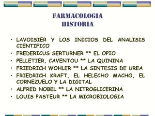 FARMACOLOGIA
              HISTORIA

• LAVOISIER Y LOS INICIOS DEL ANALISIS
  CIENTIFICO
• FREDERICUS SERTURNER ** EL OPIO
• PELLETIER, CAVENTOU ** LA QUININA
• FRIEDRICH WOHLER ** LA SINTESIS DE UREA
• FRIEDRICH KRAFT, EL HELECHO MACHO, EL
  CORNEZUELO Y LA DIGITAL
• ALFRED NOBEL ** LA NITROGLICERINA
• LOUIS PASTEUR ** LA MICROBIOLOGIA
 