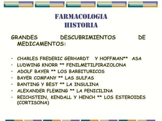 FARMACOLOGIA
                   HISTORIA
GRANDES      DESCUBRIMIENTOS                  DE
  MEDICAMENTOS:

•   CHARLES FREDERIC GERHARDT Y HOFFMAN** ASA
•   LUDWING KNORR ** FENILMETILPIRAZOLONA
•   ADOLF BAYER ** LOS BARBITURICOS
•   BAYER COMPANY ** LAS SULFAS
•   BANTING Y BEST ** LA INSULINA
•   ALEXANDER FLEMING ** LA PENICILINA
•   REICHSTEIN, KENDALL Y HENCH ** LOS ESTEROIDES
    (CORTISONA)
 