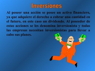 Al poseer una acción se posee un activo financiero, ya que adquiere el derecho a cobrar una cantidad en el futuro, en este caso un dividendo. Al poseedor de estas acciones se les denomina inversionista y todas las empresas necesitan inversionistas para llevar a cabo sus planes. Inversiones 