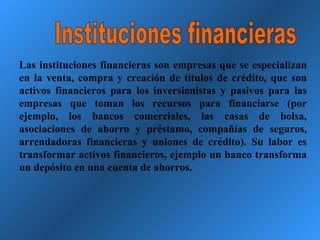 Instituciones financieras Las instituciones financieras son empresas que se especializan en la venta, compra y creación de títulos de crédito, que son activos financieros para los inversionistas y pasivos para las empresas que toman los recursos para financiarse (por ejemplo, los bancos comerciales, las casas de bolsa, asociaciones de ahorro y préstamo, compañías de seguros, arrendadoras financieras y uniones de crédito). Su labor es transformar activos financieros, ejemplo un banco transforma un depósito en una cuenta de ahorros. 
