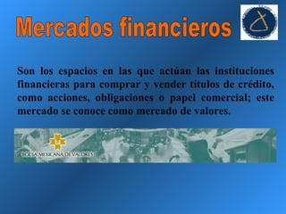 Mercados financieros Son los espacios en las que actúan las instituciones financieras para comprar y vender títulos de crédito, como acciones, obligaciones o papel comercial; este mercado se conoce como mercado de valores. 