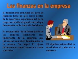 Las finanzas en la empresa El funcionario principal del área de finanzas tiene un alto cargo dentro de la jerarquía organizacional de la empresa debido al papel central que desempeña en la toma de decisiones.  Es responsable  de la formulación de las políticas financieras más importante de la empresa, que interactúa con otros funcionarios de la misma. Su papel lo ejerce básicamente como tesorero o como contralor. El objetivo primordial es maximizar el valor de la empresa. 