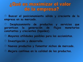 ¿Qué es maximizar el valor de la empresa? Buscar el posicionamiento sólido y creciente de la empresa en su mercado. Desplazamiento de productos y servicios que garanticen la generación de flujos monetarios constantes y crecientes (liquidez). Mayores utilidades posibles para los accionistas. Investigación y desarrollo. Nuevos productos y fomentar nichos de mercado. Mejora continua en la calidad de los productos. 