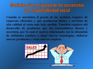 Maximización la riqueza de los accionistas y la responsabilidad social Cuando se maximiza el precio de las acciones requiere de empresas eficientes y que produzcan bienes y servicios de alta calidad al costo más bajo posible. También requiere del desarrollo de productos que los consumidores deseen y necesiten, por lo cual el motivo relacionado con la obtención de utilidades conduce a idear nuevas tecnologías, elaborar nuevos productos y crear nuevos empleos. 