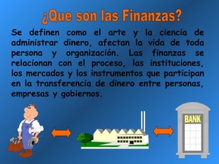 ¿Que son las Finanzas? Se definen como el arte y la ciencia de administrar dinero, afectan la vida de toda persona y organización. Las finanzas se relacionan con el proceso, las instituciones, los mercados y los instrumentos que participan en la transferencia de dinero entre personas, empresas y gobiernos. 