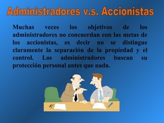 Administradores v.s. Accionistas Muchas veces los objetivos de los administradores no concuerdan con las metas de los accionistas, es decir no se distingue claramente la separación de la propiedad y el control. Los administradores buscan su protección personal antes que nada. 