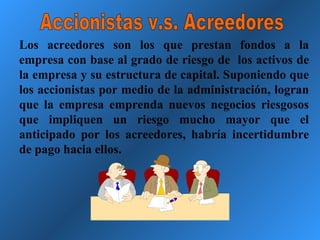 Accionistas v.s. Acreedores Los acreedores son los que prestan fondos a la empresa con base al grado de riesgo de  los activos de la empresa y su estructura de capital. Suponiendo que los accionistas por medio de la administración, logran que la empresa emprenda nuevos negocios riesgosos que impliquen un riesgo mucho mayor que el anticipado por los acreedores, habría incertidumbre de pago hacia ellos. 
