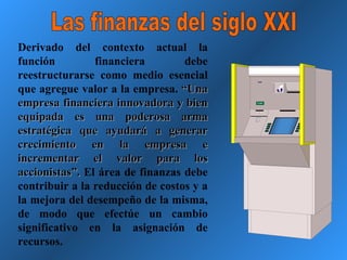 Las finanzas del siglo XXI Derivado del contexto actual la función financiera debe reestructurarse como medio esencial que agregue valor a la empresa.  “Una empresa financiera innovadora y bien equipada es una poderosa arma estratégica que ayudará a generar crecimiento en la empresa e incrementar el valor para los accionistas”.  El área de finanzas debe contribuir a la reducción de costos y a la mejora del desempeño de la misma, de modo que efectúe un cambio significativo en la asignación de recursos.  