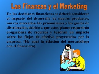 Las Finanzas y el Marketing En las decisiones financieras se deberá considerar el impacto del desarrollo de nuevos productos, nuevos mercados, las promociones y los gastos de distribución, debido a que estos planes requerirán erogaciones de recursos y tendrán un impacto sobre los flujos de efectivo proyectados por la empresa. (He aquí la relación del mercadólogo con el financiero). 