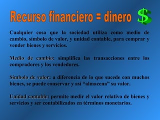 Recurso financiero = dinero Cualquier cosa que la sociedad utiliza como medio de cambio, símbolo de valor, y unidad contable, para comprar y vender bienes y servicios. Medio de cambio : simplifica las transacciones entre los compradores y los vendedores. Símbolo de valor : a diferencia de lo que sucede con muchos bienes, se puede conservar y así “almacena” su valor. Unidad contable : permite medir el valor relativo de bienes y servicios y ser contabilizados en términos monetarios. 