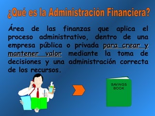 ¿Qué es la Administración Financiera? Área de las finanzas que aplica el proceso administrativo, dentro de una empresa pública o privada  para crear y mantener valor  mediante la toma de decisiones y una administración correcta de los recursos. 