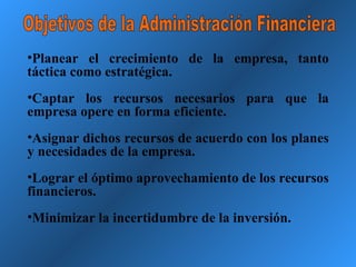 Objetivos de la Administración Financiera Planear el crecimiento de la empresa, tanto táctica como estratégica. Captar los recursos necesarios para que la empresa opere en forma eficiente. Asignar dichos recursos de acuerdo con los planes y necesidades de la empresa. Lograr el óptimo aprovechamiento de los recursos financieros. Minimizar la incertidumbre de la inversión. 