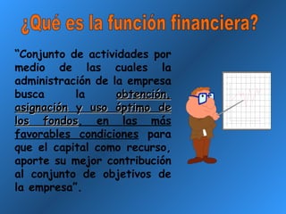 ¿Qué es la función financiera? “ Conjunto de actividades por medio de las cuales la administración de la empresa busca la  obtención, asignación y uso óptimo de los fondos , en las más favorables condiciones  para que el capital como recurso, aporte su mejor contribución al conjunto de objetivos de la empresa”.  