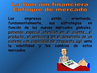 La función financiera Enfoque de mercado Las empresas están orientando, fundamentalmente, sus estrategias en función de los nuevos mercados globales,  poniendo especial atención en el cliente, el producto, el servicio y en el desarrollo de un sistema con capacidad de respuesta ágil  ante la volatilidad y los cambios de estos mercados. 