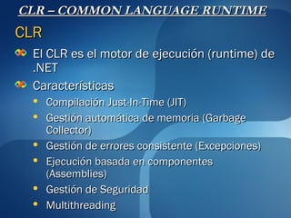 CLR – COMMON LANGUAGE RUNTIME
CLR
 El CLR es el motor de ejecución (runtime) de
 .NET
 Características
     Compilación Just-In-Time (JIT)
     Gestión automática de memoria (Garbage
      Collector)
     Gestión de errores consistente (Excepciones)
     Ejecución basada en componentes
      (Assemblies)
     Gestión de Seguridad
     Multithreading
 