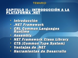 TEMARIO

CAPITULO II.- INTRODUCCIÓN A LA
PLATAFORMA .NET

 •   Introducción
 •   .NET Framework
 •   CRL Common Languages
     Runtime
 •   Assembly
 •   NET Framework Class Library
 •   CTS (Common Type System)
 •   Ventajas de .NET
 •   Herramientas de Desarrollo
 