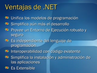 Ventajas de .NET
 Unifica los modelos de programación
 Simplifica aún más el desarrollo
 Provee un Entorno de Ejecución robusto y
 seguro
 Es independiente del lenguaje de
 programación
 Interoperabilidad con código existente
 Simplifica la instalación y administración de
 las aplicaciones
 Es Extensible
 