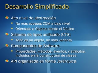 Desarrollo Simplificado
  Alto nivel de abstracción
     No mas accesos COM a bajo nivel
     Orientado a Objetos desde el Núcleo
  Sistema de tipos unificado (CTS)
     Todo es un objeto, no mas variants
  Componentes de Software
     Propiedades, métodos, eventos, y atributos
      incluidos en la construcción de clases
  API organizada en forma Jerárquica
 