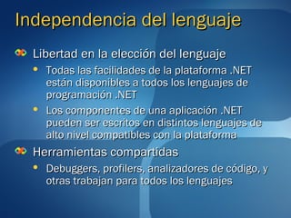 Independencia del lenguaje
  Libertad en la elección del lenguaje
     Todas las facilidades de la plataforma .NET
      están disponibles a todos los lenguajes de
      programación .NET
     Los componentes de una aplicación .NET
      pueden ser escritos en distintos lenguajes de
      alto nivel compatibles con la plataforma
  Herramientas compartidas
     Debuggers, profilers, analizadores de código, y
      otras trabajan para todos los lenguajes
 