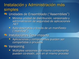 Instalación y Administración más
simples
  Unidades de Ensamblado (“Assemblies”)
     Mínima unidad de distribución, versionado y
      administración de seguridad de aplicaciones
      .NET
     Auto-descriptas a través de un manifiesto
      (“manifest”)
  Instalaciones Cero-impacto
     Aplicaciones y componentes pueden ser
      compartidas o privadas
  Versioning
     Múltiples versiones del mismo componente
      pueden co-existir, aún en el mismo proceso
 