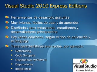 Visual Studio 2010 Express Editions

  Herramientas de desarrollo gratuitas
  Muy livianas, fáciles de usar y de aprender
  Diseñadas para entusiastas, estudiantes y
  desarrolladores principiantes
  Hay varias ediciones, según el tipo de aplicación y
  el lenguaje
  Tiene características avanzadas, por ejemplo:
     Refactoring
     Code Snippets
     Diseñadores WYSIWYG
     Depuradores
     Intellisense
 