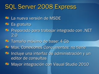 SQL Server 2008 Express
 La nueva versión de MSDE
 Es gratuito
 Preparado para trabajar integrado con .NET
 2.0
 Tamaño máximo de base: 4 Gb
 Max. Conexiones Concurrentes: no tiene
 Incluye una interfaz de administración y un
 editor de consultas
 Mayor integración con Visual Studio 2010
 