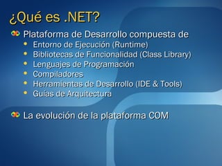 ¿Qué es .NET?
 Plataforma de Desarrollo compuesta de
     Entorno de Ejecución (Runtime)
     Bibliotecas de Funcionalidad (Class Library)
     Lenguajes de Programación
     Compiladores
     Herramientas de Desarrollo (IDE & Tools)
     Guías de Arquitectura

 La evolución de la plataforma COM
 