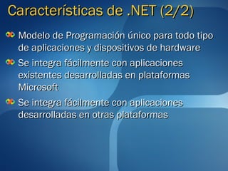 Características de .NET (2/2)
 Modelo de Programación único para todo tipo
 de aplicaciones y dispositivos de hardware
 Se integra fácilmente con aplicaciones
 existentes desarrolladas en plataformas
 Microsoft
 Se integra fácilmente con aplicaciones
 desarrolladas en otras plataformas
 