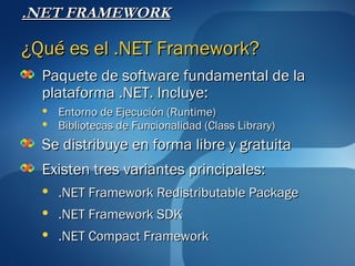 .NET FRAMEWORK

¿Qué es el .NET Framework?
  Paquete de software fundamental de la
  plataforma .NET. Incluye:
     Entorno de Ejecución (Runtime)
     Bibliotecas de Funcionalidad (Class Library)
  Se distribuye en forma libre y gratuita
  Existen tres variantes principales:
     .NET Framework Redistributable Package
     .NET Framework SDK
     .NET Compact Framework
 