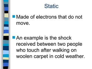 Static
 Made of electrons that do not
move.
 An example is the shock
received between two people
who touch after walking on
woolen carpet in cold weather.
 