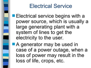 Electrical Service
 Electrical service begins with a
power source, which is usually a
large generating plant with a
system of lines to get the
electricity to the user.
 A generator may be used in
case of a power outage, when a
loss of power may result in the
loss of life, crops, etc.
 