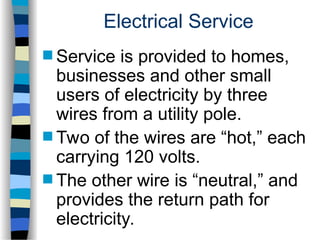 Electrical Service
 Service is provided to homes,
businesses and other small
users of electricity by three
wires from a utility pole.
 Two of the wires are “hot,” each
carrying 120 volts.
 The other wire is “neutral,” and
provides the return path for
electricity.
 