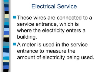 Electrical Service
 These wires are connected to a
service entrance, which is
where the electricity enters a
building.
 A meter is used in the service
entrance to measure the
amount of electricity being used.
 
