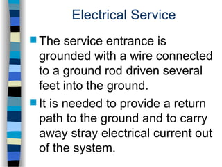 Electrical Service
 The service entrance is
grounded with a wire connected
to a ground rod driven several
feet into the ground.
 It is needed to provide a return
path to the ground and to carry
away stray electrical current out
of the system.
 