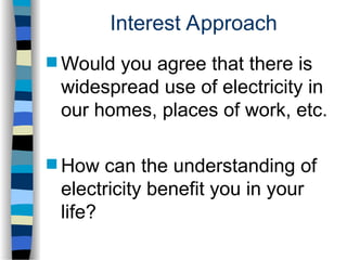 Interest Approach
 Would you agree that there is
widespread use of electricity in
our homes, places of work, etc.
 How can the understanding of
electricity benefit you in your
life?
 