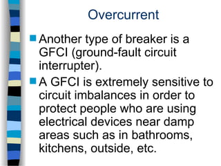 Overcurrent
 Another type of breaker is a
GFCI (ground-fault circuit
interrupter).
 A GFCI is extremely sensitive to
circuit imbalances in order to
protect people who are using
electrical devices near damp
areas such as in bathrooms,
kitchens, outside, etc.
 