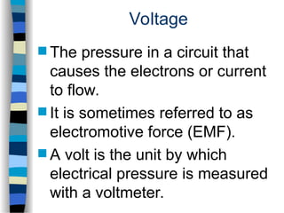 Voltage
 The pressure in a circuit that
causes the electrons or current
to flow.
 It is sometimes referred to as
electromotive force (EMF).
 A volt is the unit by which
electrical pressure is measured
with a voltmeter.
 
