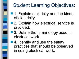 Student Learning Objectives:
 1. Explain electricity and the kinds
of electricity.
 2. Explain how electrical service is
provided.
 3. Define the terminology used in
electrical work.
 4. Identify and use the safety
practices that should be observed
in doing electrical work.
 